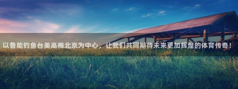 万向娱乐体育平台总代理：以鲁能钓鱼台美高梅北京为中心，让我们共同期待未来更加辉煌的体育传奇！