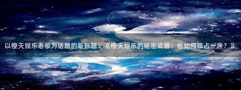 东莞市万向娱乐电子科技有限公司：以橙天娱乐老板为话题的新标题：《橙天娱乐的秘密武器：他如何独占一席？》